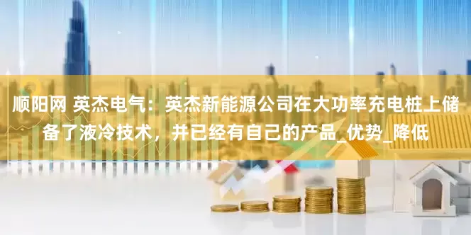 顺阳网 英杰电气：英杰新能源公司在大功率充电桩上储备了液冷技术，并已经有自己的产品_优势_降低