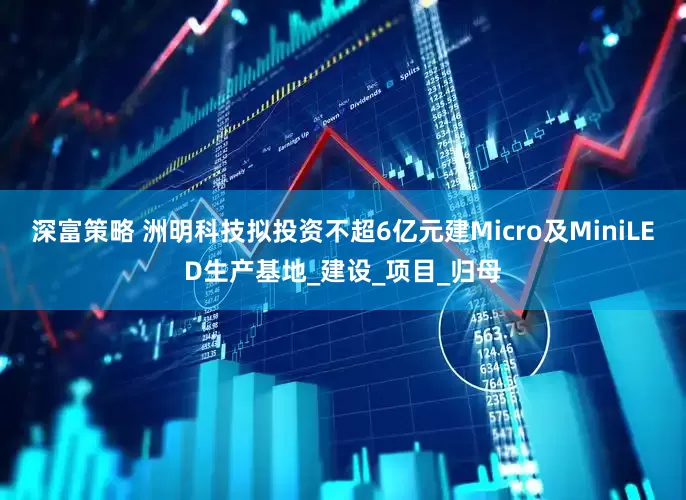 深富策略 洲明科技拟投资不超6亿元建Micro及MiniLED生产基地_建设_项目_归母