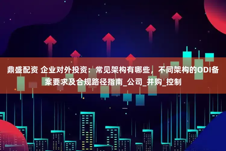 鼎盛配资 企业对外投资：常见架构有哪些，不同架构的ODI备案要求及合规路径指南_公司_并购_控制