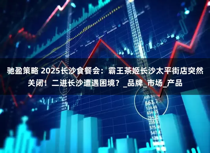 驰盈策略 2025长沙食餐会：霸王茶姬长沙太平街店突然关闭！二进长沙遭遇困境？_品牌_市场_产品