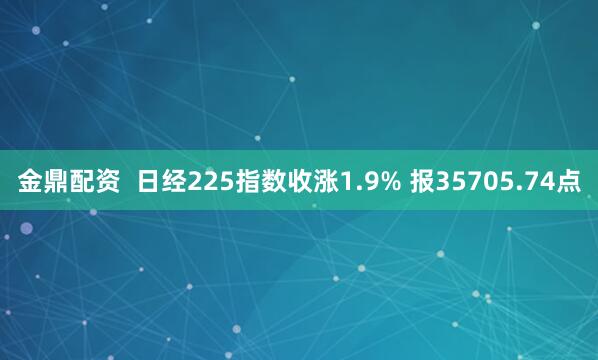 金鼎配资  日经225指数收涨1.9% 报35705.74点