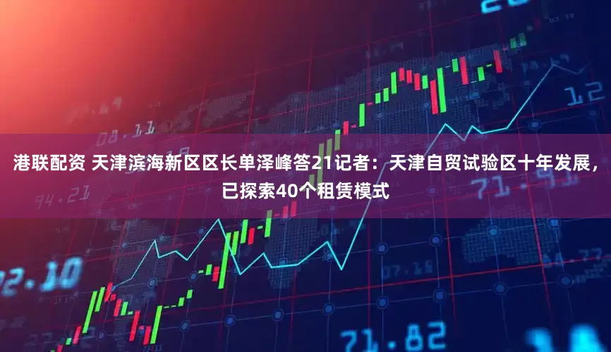 港联配资 天津滨海新区区长单泽峰答21记者：天津自贸试验区十年发展，已探索40个租赁模式