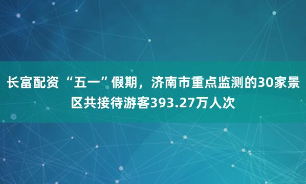 长富配资 “五一”假期，济南市重点监测的30家景区共接待游客393.27万人次