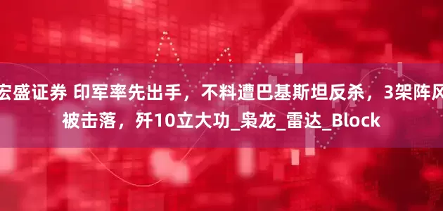 宏盛证券 印军率先出手，不料遭巴基斯坦反杀，3架阵风被击落，歼10立大功_枭龙_雷达_Block