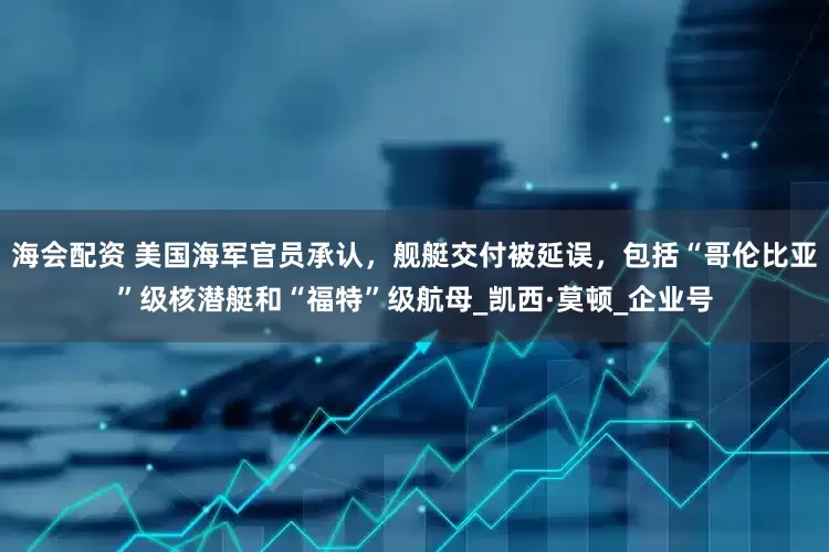 海会配资 美国海军官员承认，舰艇交付被延误，包括“哥伦比亚”级核潜艇和“福特”级航母_凯西·莫顿_企业号