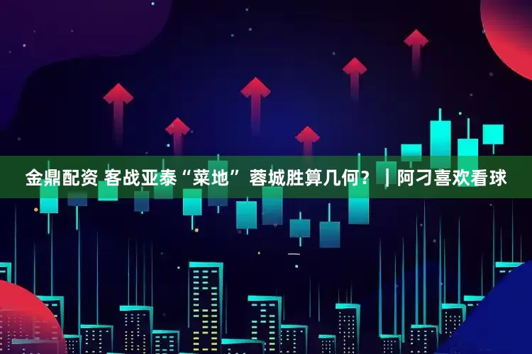 金鼎配资 客战亚泰“菜地” 蓉城胜算几何？｜阿刁喜欢看球