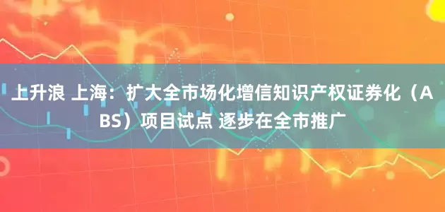 上升浪 上海：扩大全市场化增信知识产权证券化（ABS）项目试点 逐步在全市推广