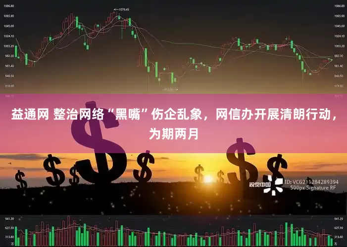 益通网 整治网络“黑嘴”伤企乱象，网信办开展清朗行动，为期两月