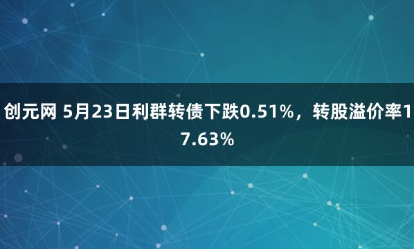 创元网 5月23日利群转债下跌0.51%，转股溢价率17.63%