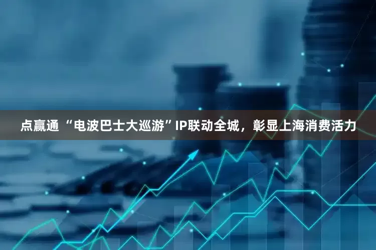 点赢通 “电波巴士大巡游”IP联动全城，彰显上海消费活力