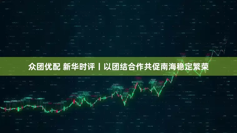众团优配 新华时评丨以团结合作共促南海稳定繁荣
