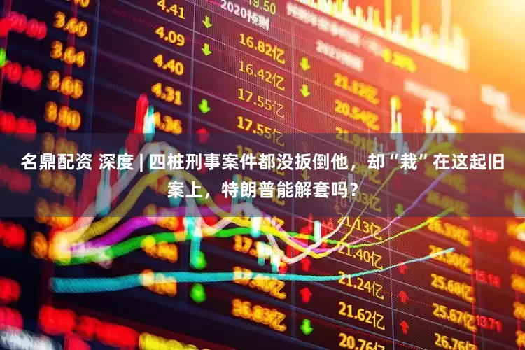 名鼎配资 深度 | 四桩刑事案件都没扳倒他，却“栽”在这起旧案上，特朗普能解套吗？
