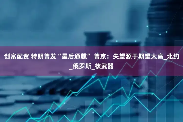 创富配资 特朗普发“最后通牒” 普京：失望源于期望太高_北约_俄罗斯_核武器