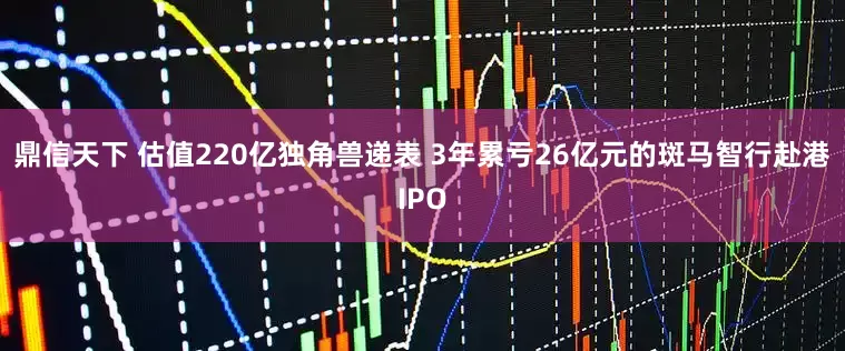 鼎信天下 估值220亿独角兽递表 3年累亏26亿元的斑马智行赴港IPO