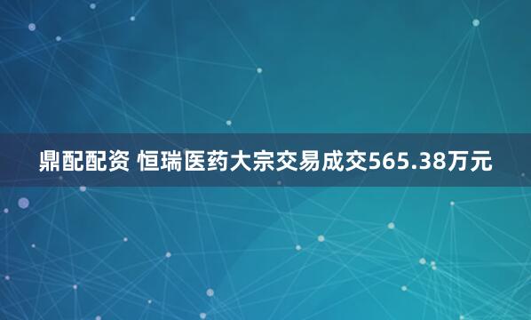鼎配配资 恒瑞医药大宗交易成交565.38万元