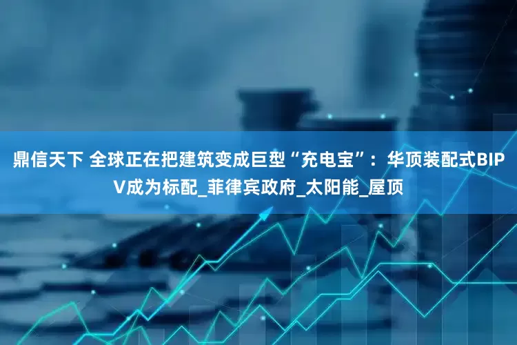 鼎信天下 全球正在把建筑变成巨型“充电宝”：华顶装配式BIPV成为标配_菲律宾政府_太阳能_屋顶