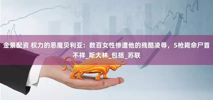 金景配资 权力的恶魔贝利亚：数百女性惨遭他的残酷凌辱，5枪毙命尸首不祥_斯大林_包括_苏联