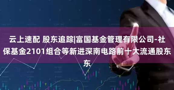 云上速配 股东追踪|富国基金管理有限公司-社保基金2101组合等新进深南电路前十大流通股东