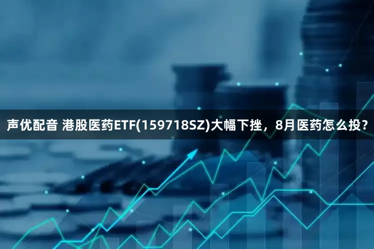 声优配音 港股医药ETF(159718SZ)大幅下挫，8月医药怎么投？