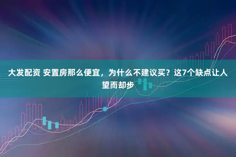 大发配资 安置房那么便宜，为什么不建议买？这7个缺点让人望而却步