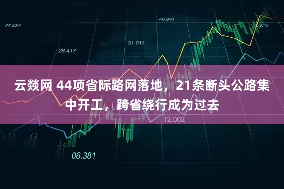 云燚网 44项省际路网落地，21条断头公路集中开工，跨省绕行成为过去