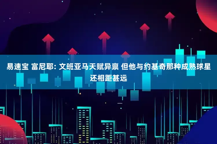 易速宝 富尼耶: 文班亚马天赋异禀 但他与约基奇那种成熟球星还相距甚远